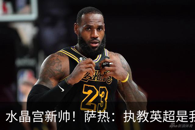 水晶宫新帅！萨热：执教英超是我的梦想 有欧战是一种积极的压力