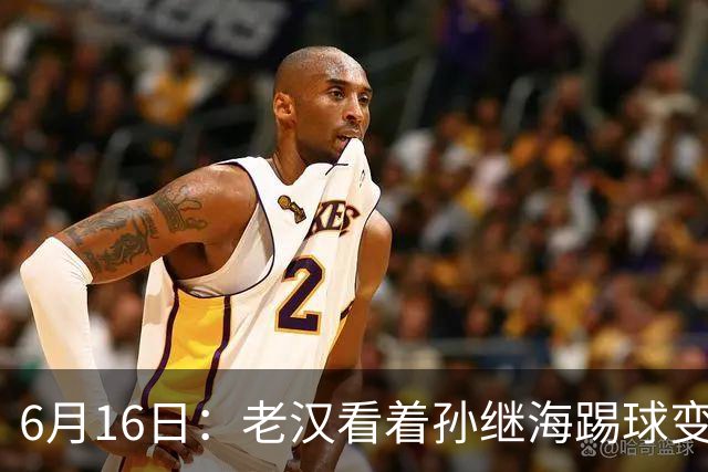 6月16日：老汉看着孙继海踢球变老，国脚成绩平平也有责任